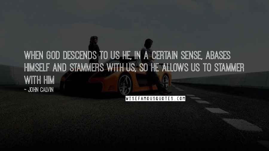 John Calvin Quotes: When God descends to us he, in a certain sense, abases himself and stammers with us, so He allows us to stammer with Him