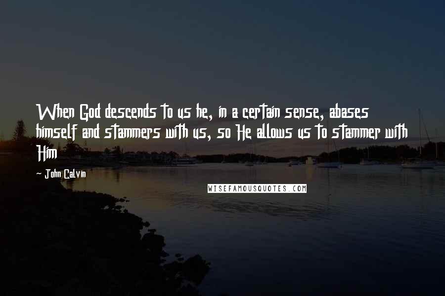 John Calvin Quotes: When God descends to us he, in a certain sense, abases himself and stammers with us, so He allows us to stammer with Him
