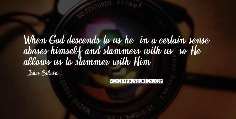 John Calvin Quotes: When God descends to us he, in a certain sense, abases himself and stammers with us, so He allows us to stammer with Him