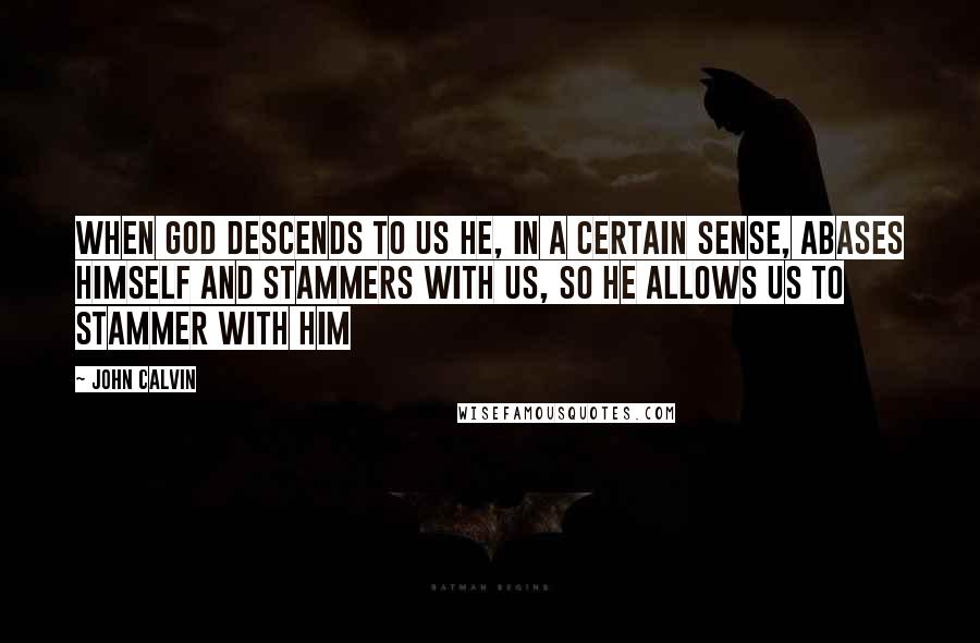 John Calvin Quotes: When God descends to us he, in a certain sense, abases himself and stammers with us, so He allows us to stammer with Him