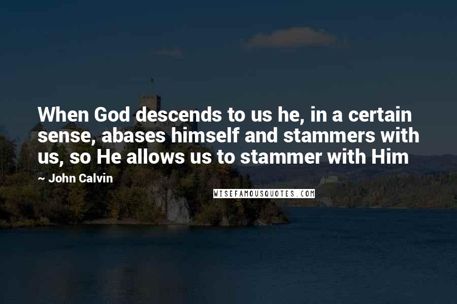 John Calvin Quotes: When God descends to us he, in a certain sense, abases himself and stammers with us, so He allows us to stammer with Him
