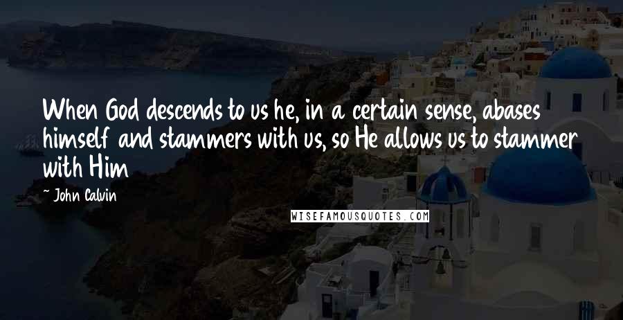 John Calvin Quotes: When God descends to us he, in a certain sense, abases himself and stammers with us, so He allows us to stammer with Him