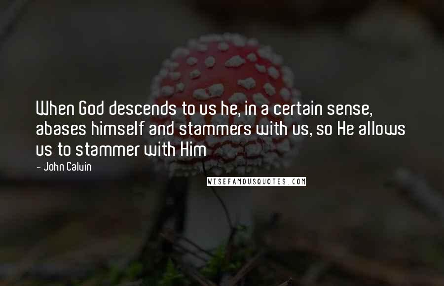 John Calvin Quotes: When God descends to us he, in a certain sense, abases himself and stammers with us, so He allows us to stammer with Him