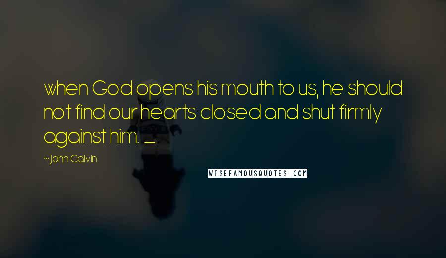 John Calvin Quotes: when God opens his mouth to us, he should not find our hearts closed and shut firmly against him. _
