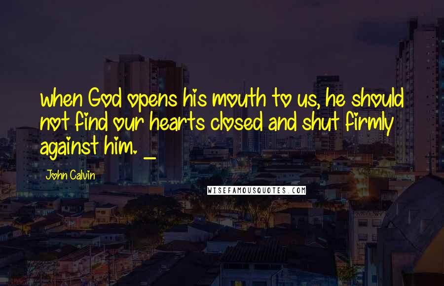 John Calvin Quotes: when God opens his mouth to us, he should not find our hearts closed and shut firmly against him. _