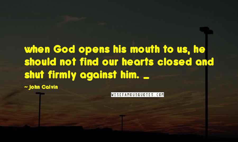 John Calvin Quotes: when God opens his mouth to us, he should not find our hearts closed and shut firmly against him. _