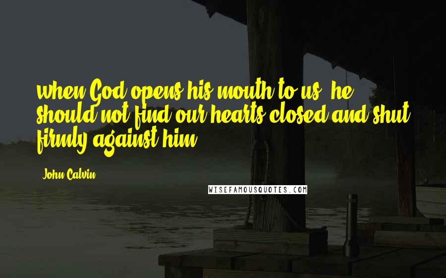 John Calvin Quotes: when God opens his mouth to us, he should not find our hearts closed and shut firmly against him. _
