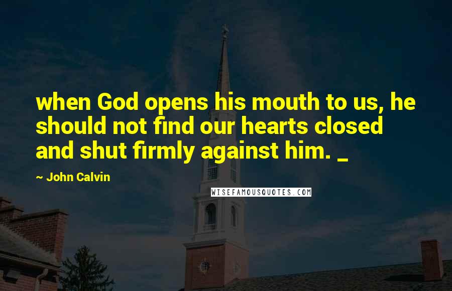 John Calvin Quotes: when God opens his mouth to us, he should not find our hearts closed and shut firmly against him. _