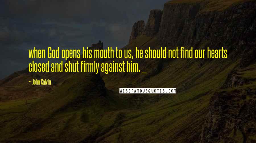 John Calvin Quotes: when God opens his mouth to us, he should not find our hearts closed and shut firmly against him. _