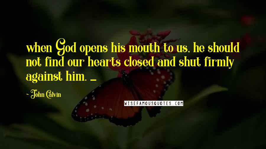 John Calvin Quotes: when God opens his mouth to us, he should not find our hearts closed and shut firmly against him. _