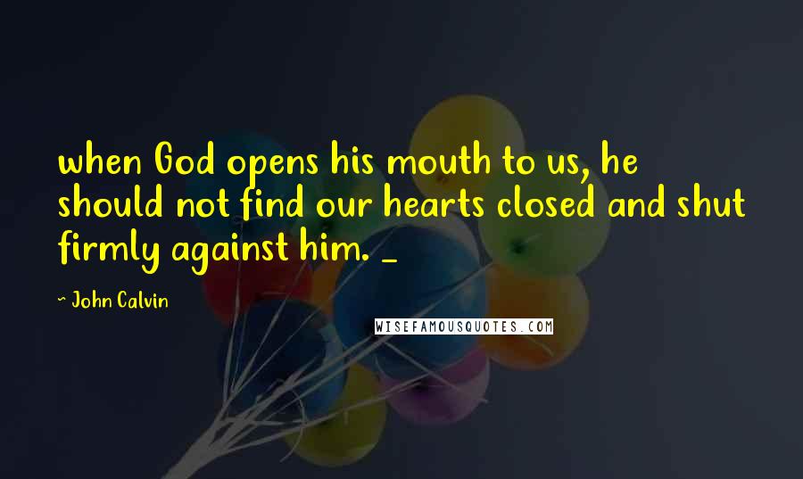 John Calvin Quotes: when God opens his mouth to us, he should not find our hearts closed and shut firmly against him. _