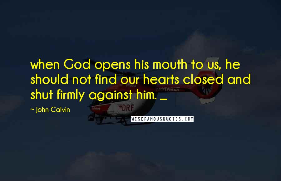 John Calvin Quotes: when God opens his mouth to us, he should not find our hearts closed and shut firmly against him. _