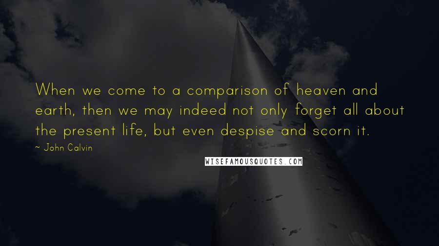 John Calvin Quotes: When we come to a comparison of heaven and earth, then we may indeed not only forget all about the present life, but even despise and scorn it.