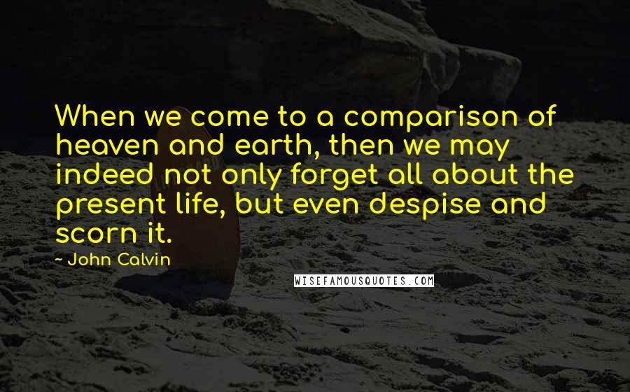 John Calvin Quotes: When we come to a comparison of heaven and earth, then we may indeed not only forget all about the present life, but even despise and scorn it.