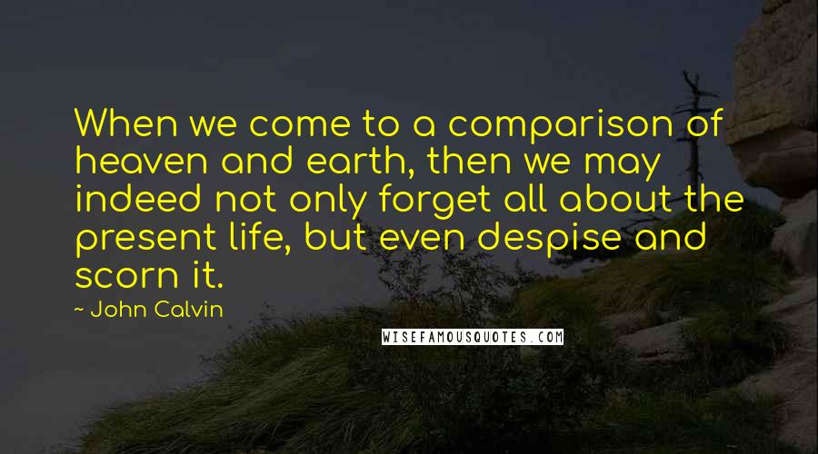 John Calvin Quotes: When we come to a comparison of heaven and earth, then we may indeed not only forget all about the present life, but even despise and scorn it.