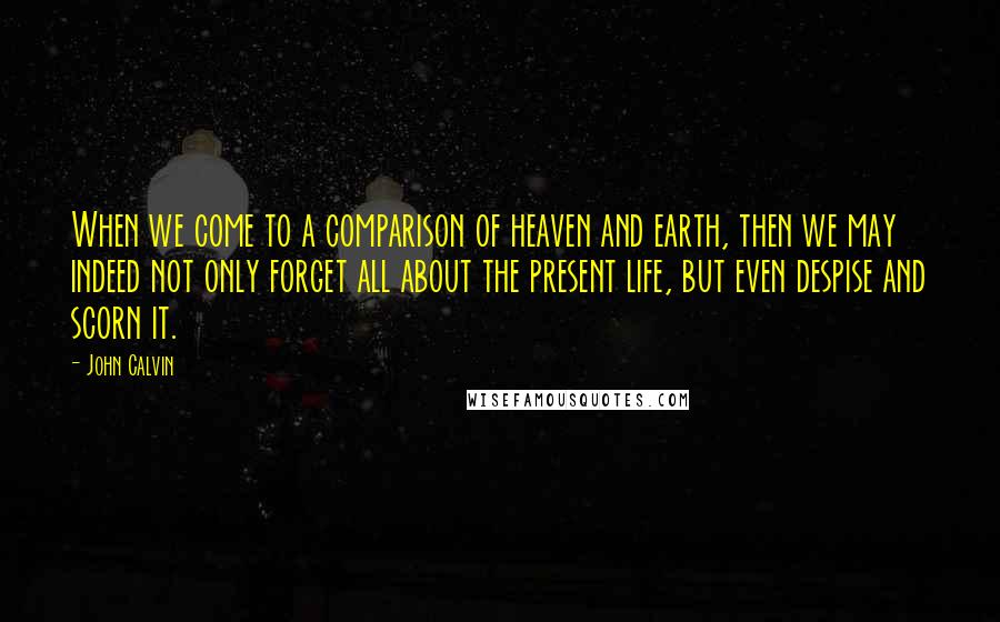 John Calvin Quotes: When we come to a comparison of heaven and earth, then we may indeed not only forget all about the present life, but even despise and scorn it.