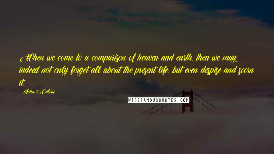 John Calvin Quotes: When we come to a comparison of heaven and earth, then we may indeed not only forget all about the present life, but even despise and scorn it.