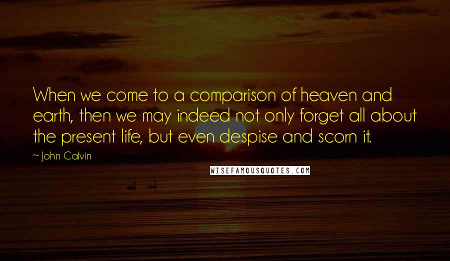 John Calvin Quotes: When we come to a comparison of heaven and earth, then we may indeed not only forget all about the present life, but even despise and scorn it.