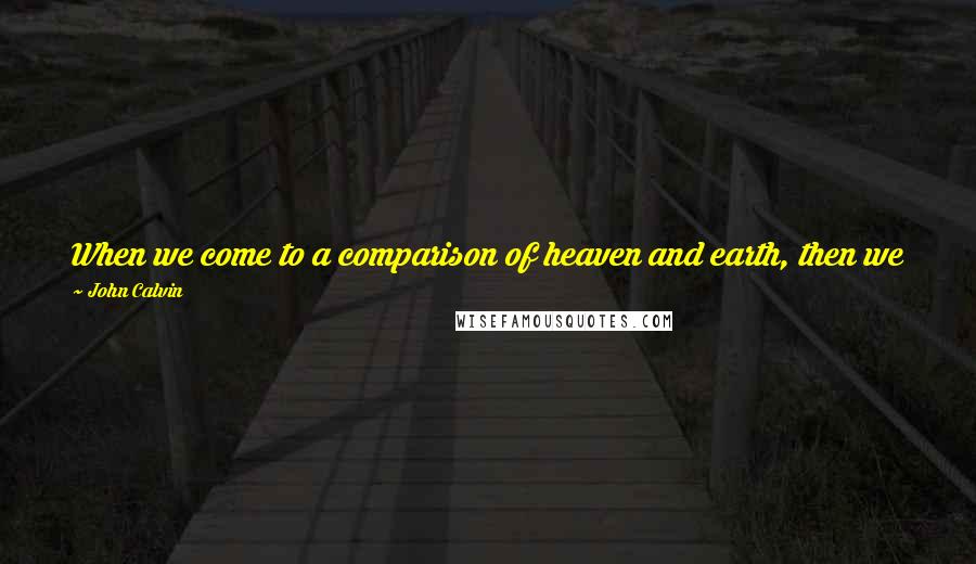 John Calvin Quotes: When we come to a comparison of heaven and earth, then we may indeed not only forget all about the present life, but even despise and scorn it.