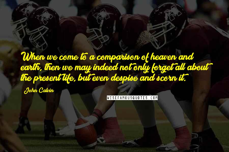 John Calvin Quotes: When we come to a comparison of heaven and earth, then we may indeed not only forget all about the present life, but even despise and scorn it.