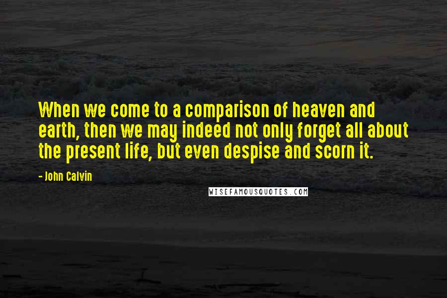John Calvin Quotes: When we come to a comparison of heaven and earth, then we may indeed not only forget all about the present life, but even despise and scorn it.