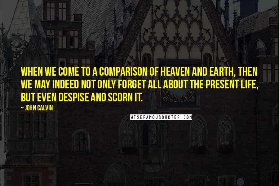 John Calvin Quotes: When we come to a comparison of heaven and earth, then we may indeed not only forget all about the present life, but even despise and scorn it.