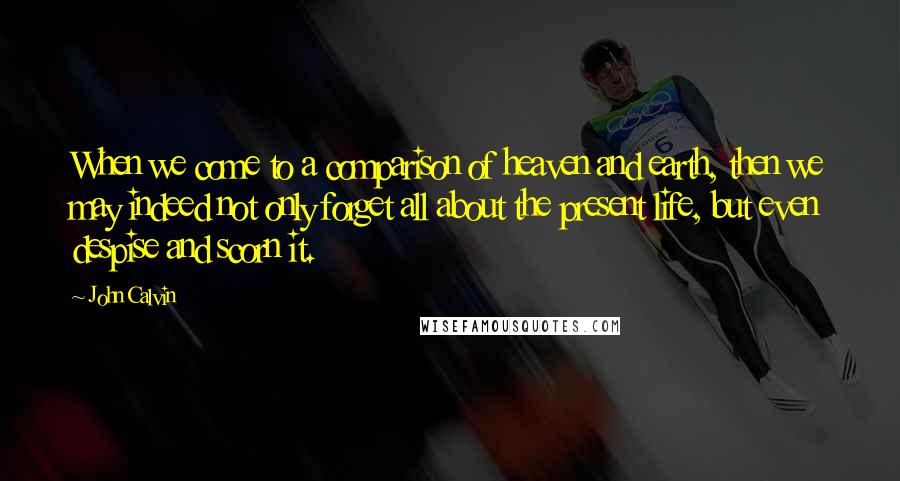 John Calvin Quotes: When we come to a comparison of heaven and earth, then we may indeed not only forget all about the present life, but even despise and scorn it.