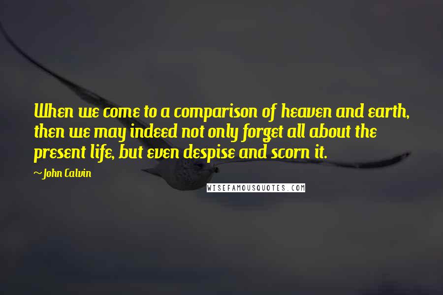 John Calvin Quotes: When we come to a comparison of heaven and earth, then we may indeed not only forget all about the present life, but even despise and scorn it.