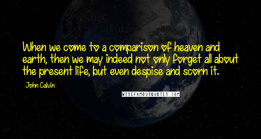 John Calvin Quotes: When we come to a comparison of heaven and earth, then we may indeed not only forget all about the present life, but even despise and scorn it.