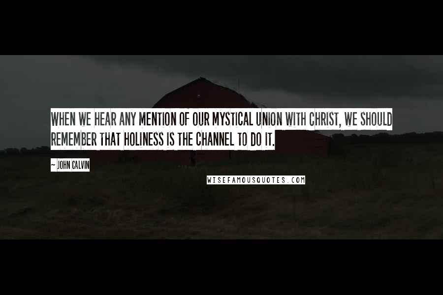 John Calvin Quotes: When we hear any mention of our mystical union with Christ, we should remember that holiness is the channel to do it.