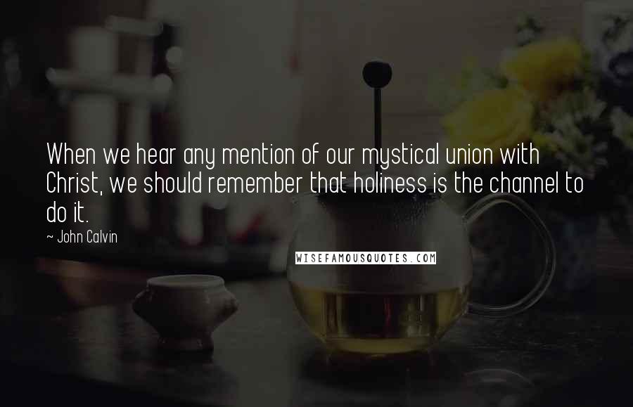 John Calvin Quotes: When we hear any mention of our mystical union with Christ, we should remember that holiness is the channel to do it.