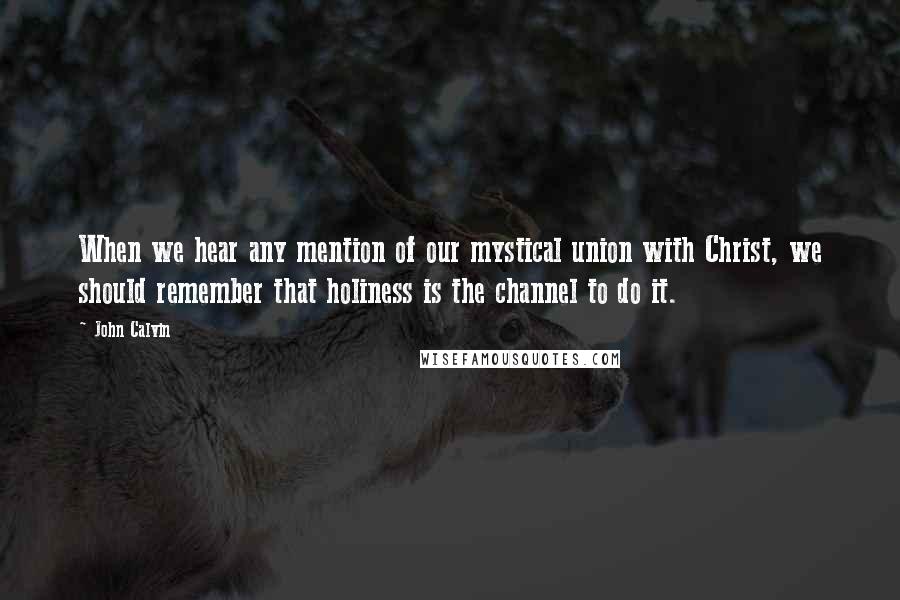 John Calvin Quotes: When we hear any mention of our mystical union with Christ, we should remember that holiness is the channel to do it.