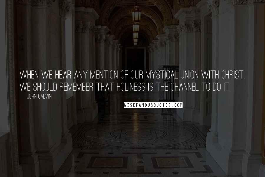 John Calvin Quotes: When we hear any mention of our mystical union with Christ, we should remember that holiness is the channel to do it.