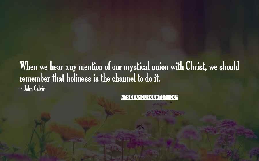 John Calvin Quotes: When we hear any mention of our mystical union with Christ, we should remember that holiness is the channel to do it.