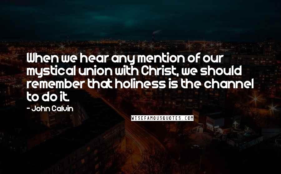John Calvin Quotes: When we hear any mention of our mystical union with Christ, we should remember that holiness is the channel to do it.