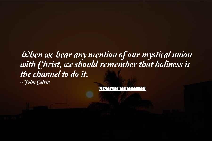 John Calvin Quotes: When we hear any mention of our mystical union with Christ, we should remember that holiness is the channel to do it.