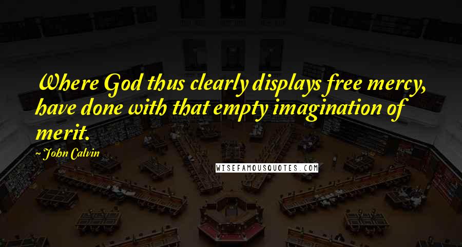 John Calvin Quotes: Where God thus clearly displays free mercy, have done with that empty imagination of merit.