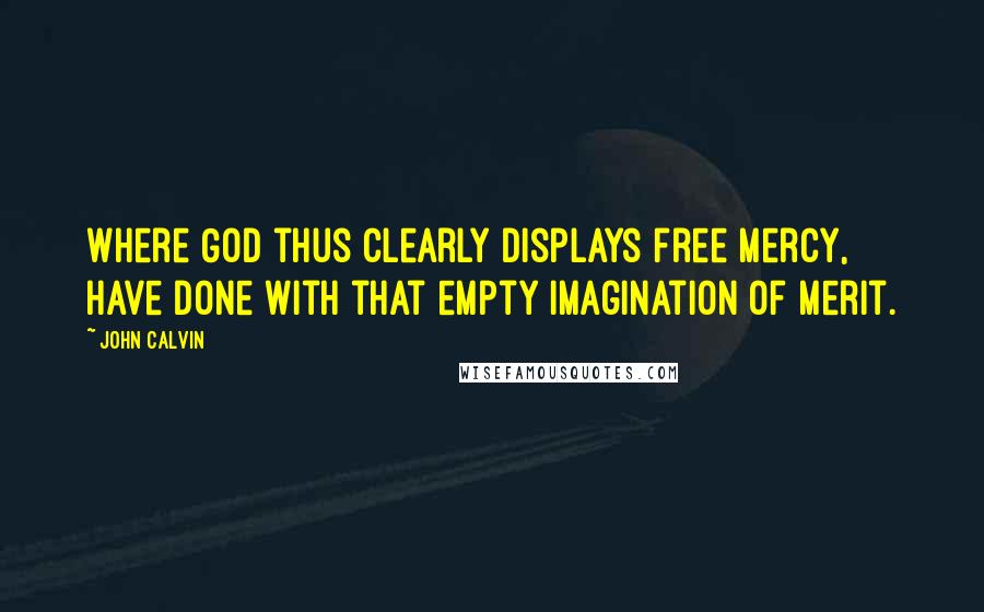 John Calvin Quotes: Where God thus clearly displays free mercy, have done with that empty imagination of merit.