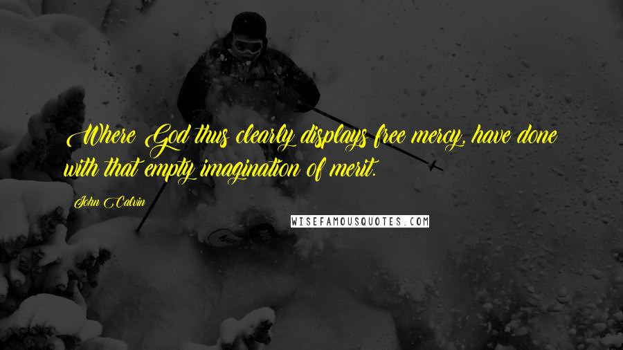 John Calvin Quotes: Where God thus clearly displays free mercy, have done with that empty imagination of merit.