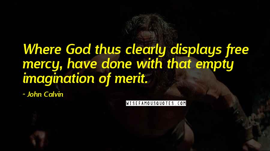 John Calvin Quotes: Where God thus clearly displays free mercy, have done with that empty imagination of merit.