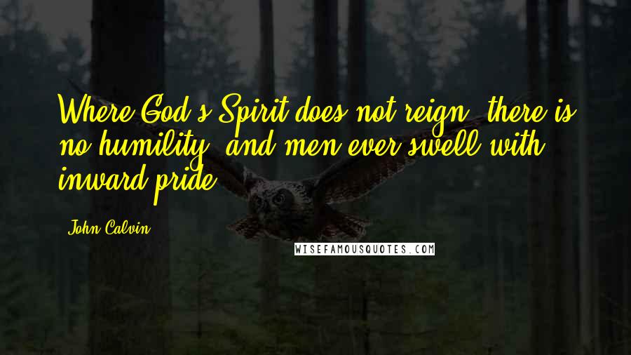 John Calvin Quotes: Where God's Spirit does not reign, there is no humility, and men ever swell with inward pride.