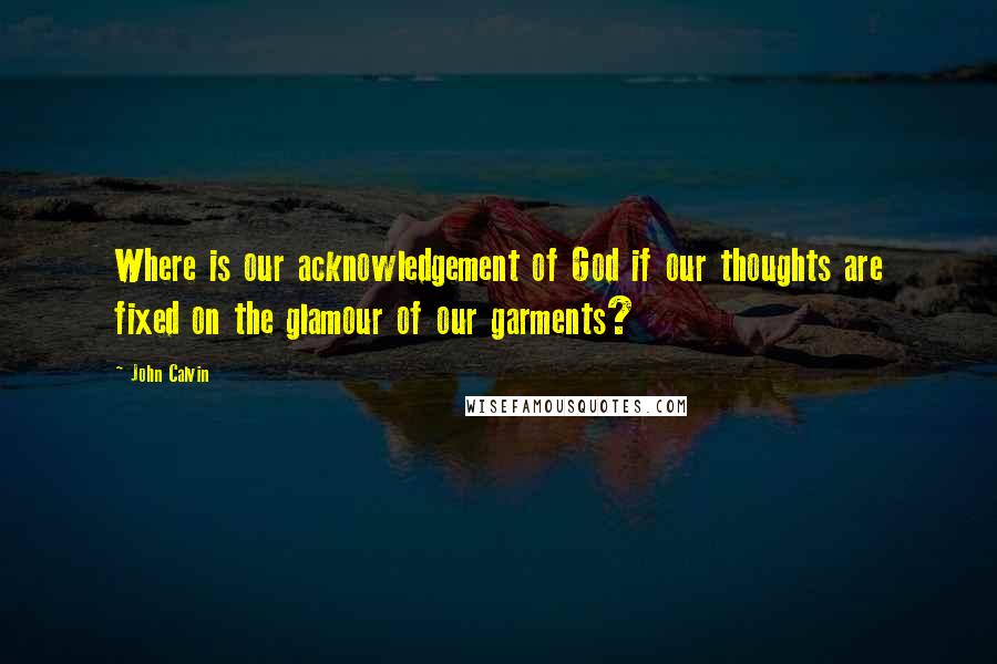 John Calvin Quotes: Where is our acknowledgement of God if our thoughts are fixed on the glamour of our garments?