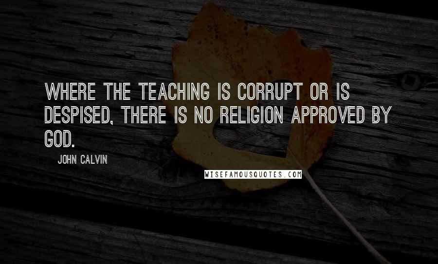 John Calvin Quotes: Where the teaching is corrupt or is despised, there is no religion approved by God.