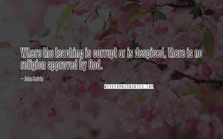 John Calvin Quotes: Where the teaching is corrupt or is despised, there is no religion approved by God.