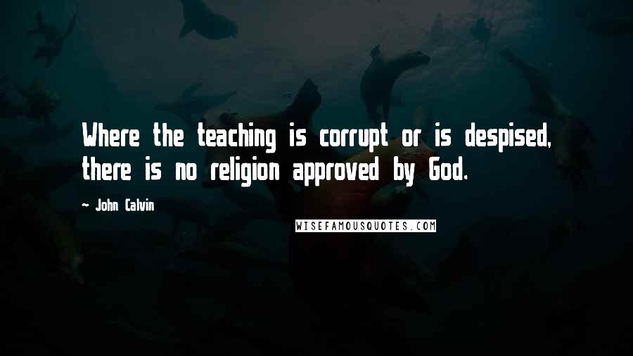 John Calvin Quotes: Where the teaching is corrupt or is despised, there is no religion approved by God.