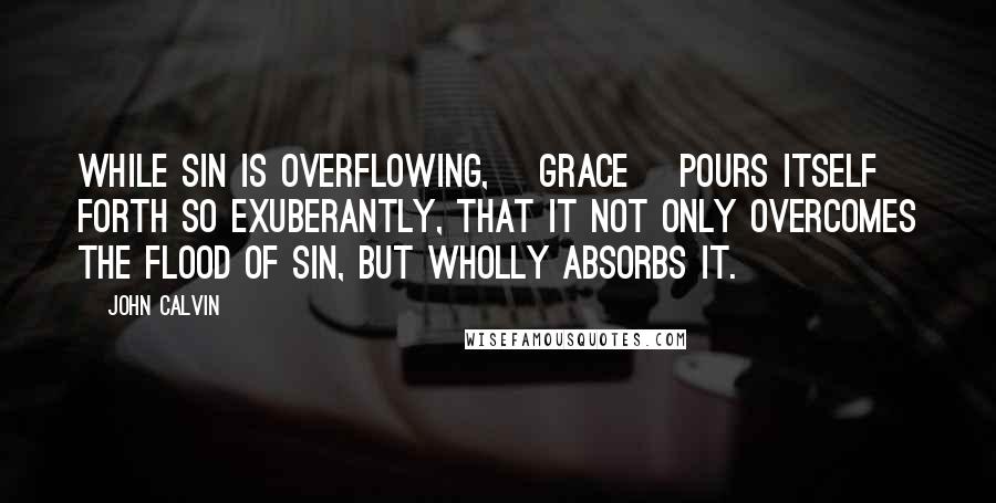 John Calvin Quotes: While sin is overflowing, [grace] pours itself forth so exuberantly, that it not only overcomes the flood of sin, but wholly absorbs it.