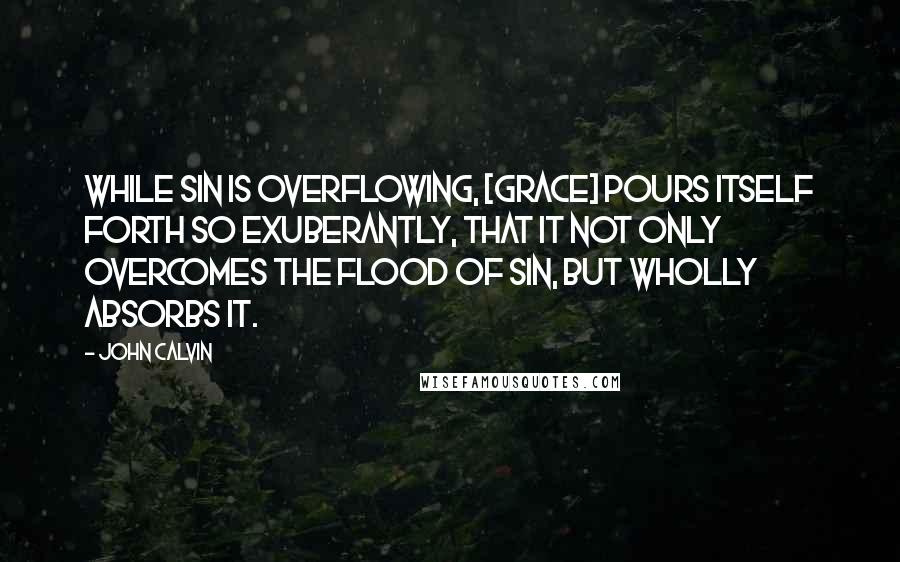 John Calvin Quotes: While sin is overflowing, [grace] pours itself forth so exuberantly, that it not only overcomes the flood of sin, but wholly absorbs it.