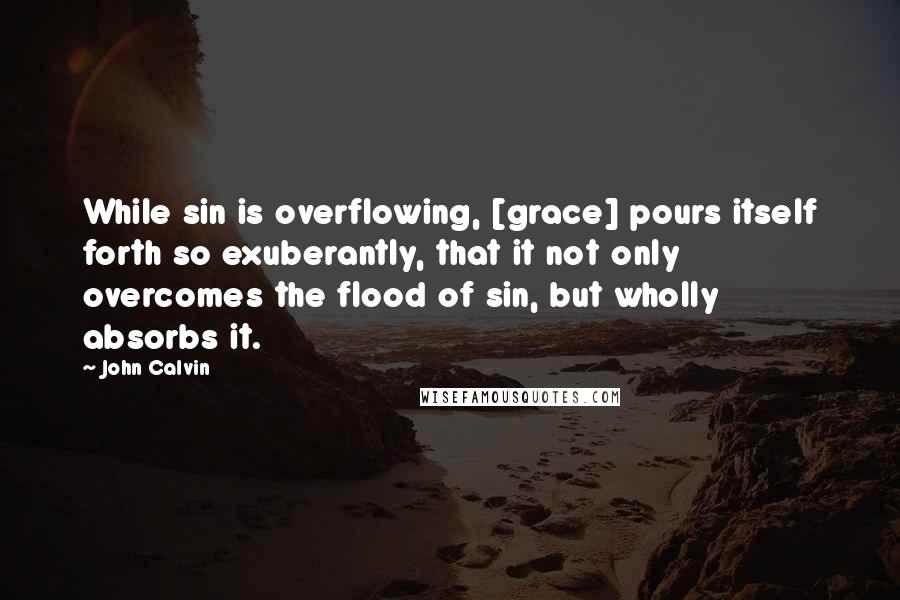 John Calvin Quotes: While sin is overflowing, [grace] pours itself forth so exuberantly, that it not only overcomes the flood of sin, but wholly absorbs it.