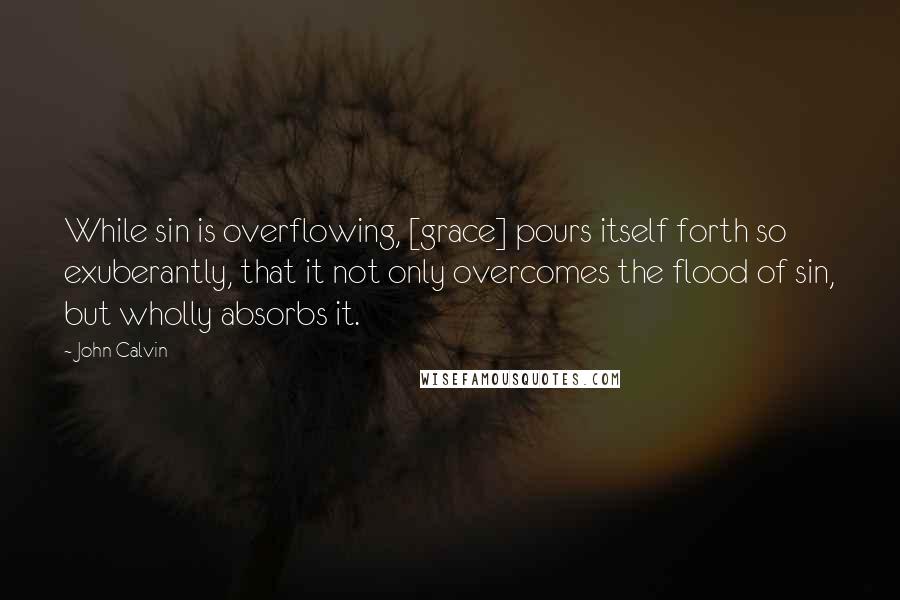 John Calvin Quotes: While sin is overflowing, [grace] pours itself forth so exuberantly, that it not only overcomes the flood of sin, but wholly absorbs it.