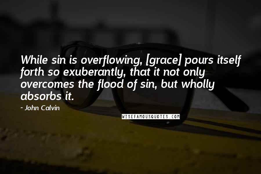 John Calvin Quotes: While sin is overflowing, [grace] pours itself forth so exuberantly, that it not only overcomes the flood of sin, but wholly absorbs it.